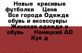 Новые, красивые футболки  › Цена ­ 550 - Все города Одежда, обувь и аксессуары » Женская одежда и обувь   . Ненецкий АО,Куя д.